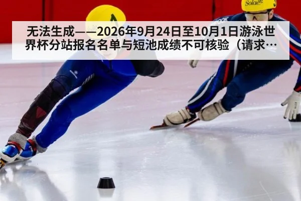 无法生成——2026年9月24日至10月1日游泳世界杯分站报名名单与短池成绩不可核验（请求编号7-游泳）
